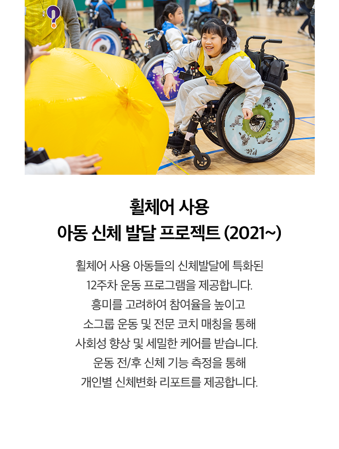 휠체어 사용 아동 신체 발달 프로젝트 (2021~) 휠체어 사용 아동들의 신체발달에 특화된 12주차 운동 프로그램을 제공합니다. 흥미를 고려하여 참여율을 높이고 소그룹 운동 및 전문 코치 매칭을 통해 사회성 향상 및 세밀한 케어를 받습니다. 운동 전/후 신체 기능 측정을 통해 개인별 신체변화 리포트를 제공합니다.